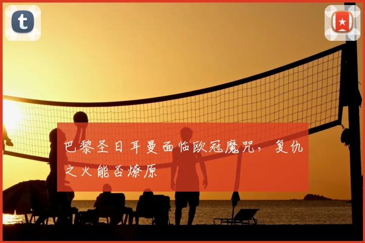 巴黎圣日耳曼面临欧冠魔咒，复仇之火能否燎原