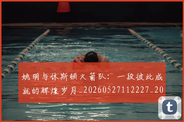 姚明与休斯顿火箭队：一段彼此成就的辉煌岁月_20260527112227_20260707142957