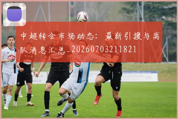 中超转会市场动态：最新引援与离队消息汇总_20260703211821