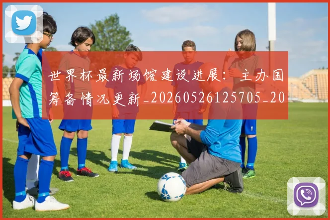 世界杯最新场馆建设进展：主办国筹备情况更新_20260526125705_20260703203332