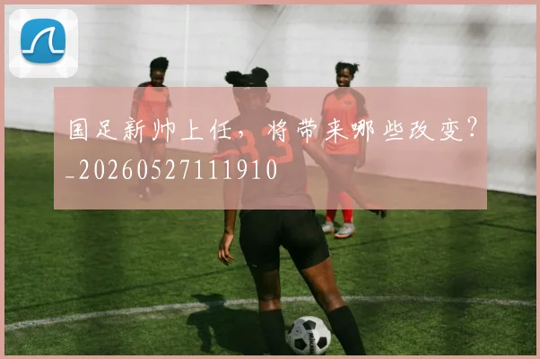国足新帅上任,将带来哪些改变?_20260527111910