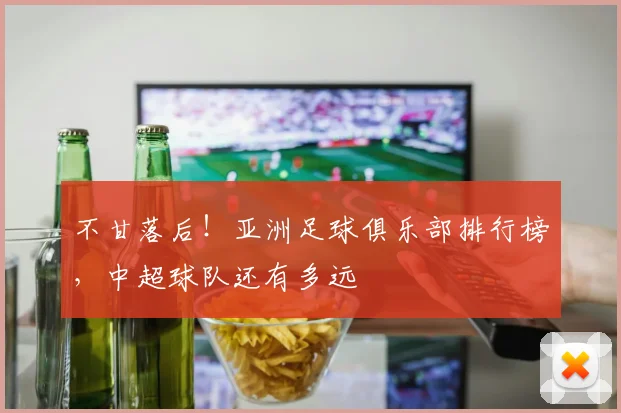 不甘落后！亚洲足球俱乐部排行榜，中超球队还有多远