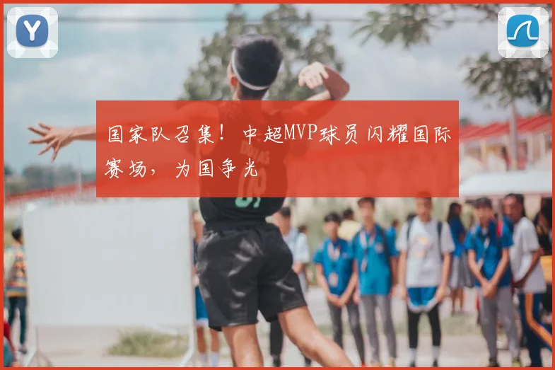 国家队召集！中超MVP球员闪耀国际赛场，为国争光