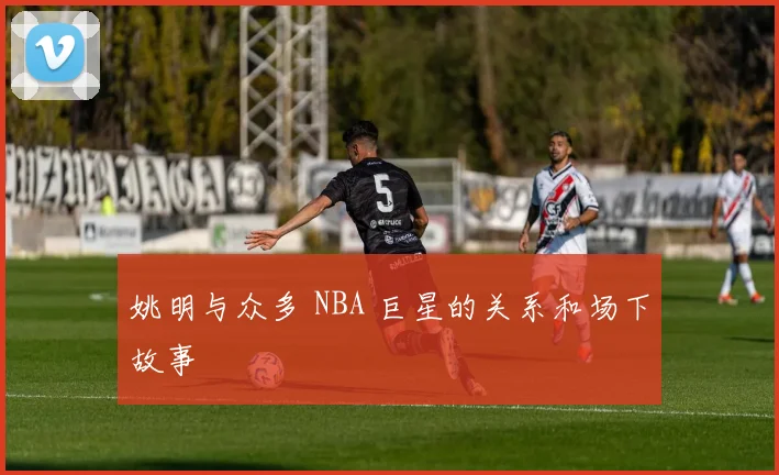姚明与众多 NBA 巨星的关系和场下故事