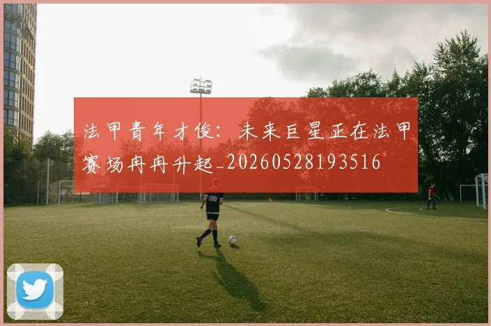 法甲青年才俊:未来巨星正在法甲赛场冉冉升起_20260528193516