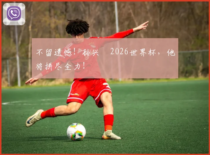 不留遗憾！孙兴慜2026世界杯，他将拼尽全力！