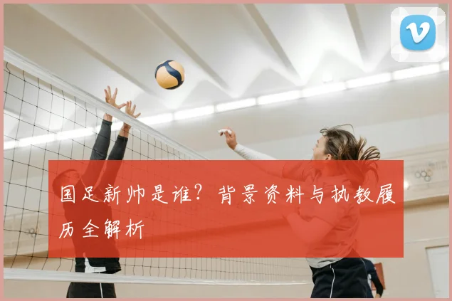国足新帅是谁?背景资料与执教履历全解析
