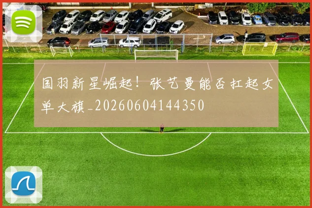 国羽新星崛起！张艺曼能否扛起女单大旗_20260604144350