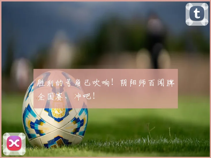 胜利的号角已吹响!阴阳师百闻牌全国赛,冲吧!