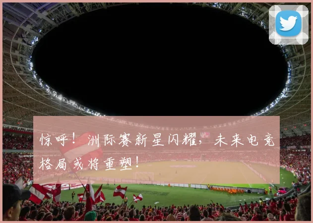 惊呼!洲际赛新星闪耀,未来电竞格局或将重塑!