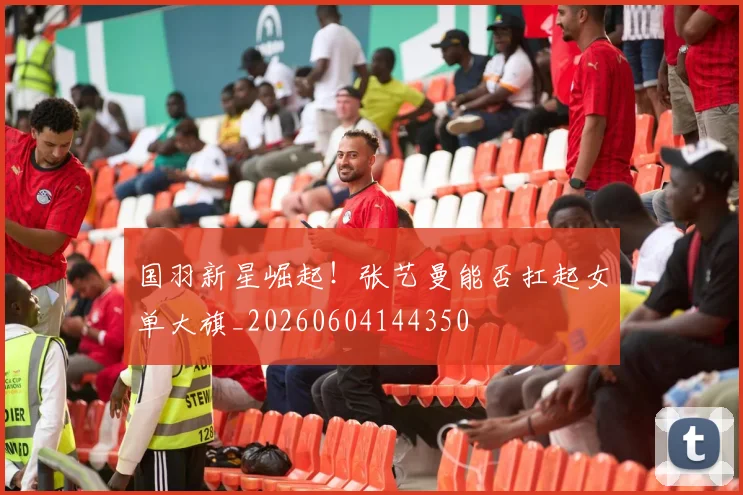国羽新星崛起!张艺曼能否扛起女单大旗_20260604144350