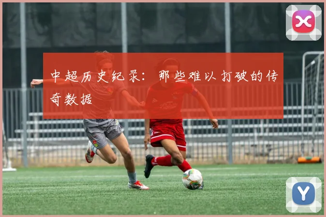 中超历史纪录:那些难以打破的传奇数据