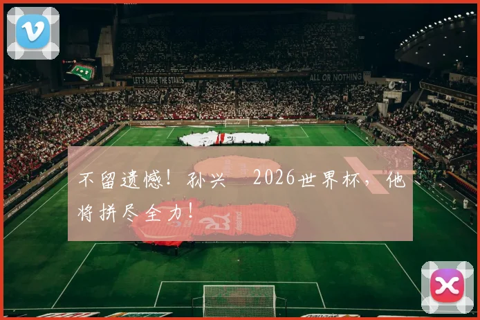 不留遗憾！孙兴慜2026世界杯，他将拼尽全力！