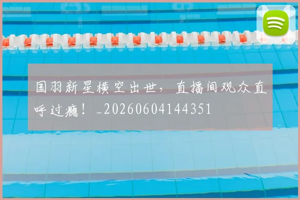 国羽新星横空出世，直播间观众直呼过瘾！_20260604144351