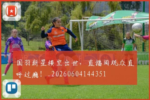国羽新星横空出世,直播间观众直呼过瘾!_20260604144351