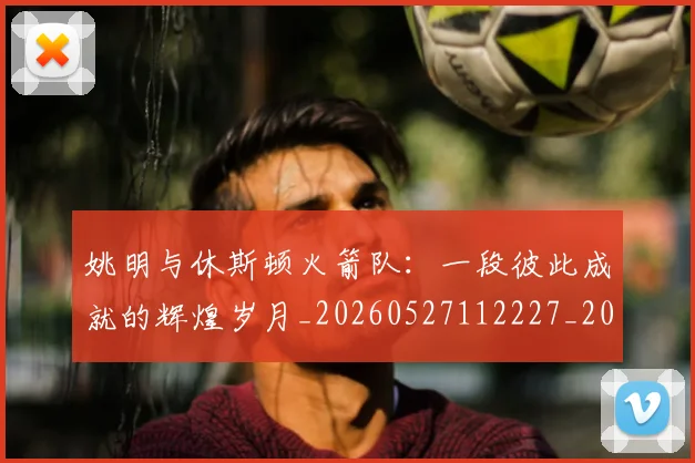 姚明与休斯顿火箭队:一段彼此成就的辉煌岁月_20260527112227_20260707142957